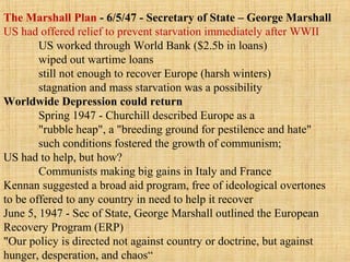 The Marshall Plan - 6/5/47 - Secretary of State – George Marshall
US had offered relief to prevent starvation immediately after WWII
US worked through World Bank ($2.5b in loans)
wiped out wartime loans
still not enough to recover Europe (harsh winters)
stagnation and mass starvation was a possibility
Worldwide Depression could return
Spring 1947 - Churchill described Europe as a
"rubble heap", a "breeding ground for pestilence and hate"
such conditions fostered the growth of communism;
US had to help, but how?
Communists making big gains in Italy and France
Kennan suggested a broad aid program, free of ideological overtones
to be offered to any country in need to help it recover
June 5, 1947 - Sec of State, George Marshall outlined the European
Recovery Program (ERP)
"Our policy is directed not against country or doctrine, but against
hunger, desperation, and chaos“
 