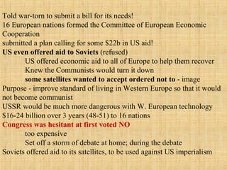 Told war-torn to submit a bill for its needs!
16 European nations formed the Committee of European Economic
Cooperation
submitted a plan calling for some $22b in US aid!
US even offered aid to Soviets (refused)
US offered economic aid to all of Europe to help them recover
Knew the Communists would turn it down
some satellites wanted to accept ordered not to - image
Purpose - improve standard of living in Western Europe so that it would
not become communist
USSR would be much more dangerous with W. European technology
$16-24 billion over 3 years (48-51) to 16 nations
Congress was hesitant at first voted NO
too expensive
Set off a storm of debate at home; during the debate
Soviets offered aid to its satellites, to be used against US imperialism
 