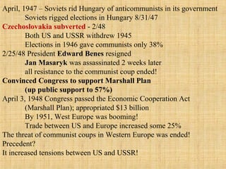 April, 1947 – Soviets rid Hungary of anticommunists in its government
Soviets rigged elections in Hungary 8/31/47
Czechoslovakia subverted - 2/48
Both US and USSR withdrew 1945
Elections in 1946 gave communists only 38%
2/25/48 President Edward Benes resigned
Jan Masaryk was assassinated 2 weeks later
all resistance to the communist coup ended!
Convinced Congress to support Marshall Plan
(up public support to 57%)
April 3, 1948 Congress passed the Economic Cooperation Act
(Marshall Plan); appropriated $13 billion
By 1951, West Europe was booming!
Trade between US and Europe increased some 25%
The threat of communist coups in Western Europe was ended!
Precedent?
It increased tensions between US and USSR!
 