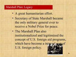 96
• A great humanitarian effort.
• Secretary of State Marshall became
the only military general ever to
receive a Nobel Prize for peace.
• The Marshall Plan also
institutionalized and legitimized the
concept of U.S. foreign aid programs,
which have become a integral part of
U.S. foreign policy.
Marshall Plan: Legacy
 