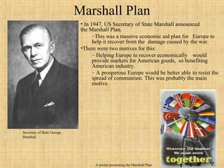 97
Marshall Plan
• In 1947, US Secretary of State Marshall announced
the Marshall Plan.
–This was a massive economic aid plan for Europe to
help it recover from the damage caused by the war.
•There were two motives for this:
– Helping Europe to recover economically would
provide markets for American goods, so benefiting
American industry.
– A prosperous Europe would be better able to resist the
spread of communism. This was probably the main
motive.
A poster promoting the Marshall Plan
Secretary of State George
Marshall.
 
