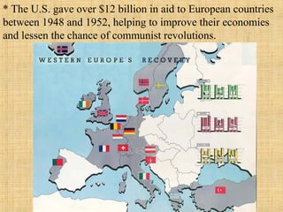 * The U.S. gave over $12 billion in aid to European countries
between 1948 and 1952, helping to improve their economies
and lessen the chance of communist revolutions.
 