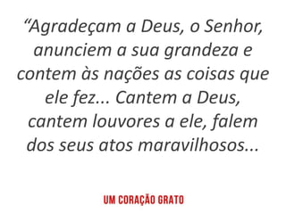 “Agradeçam a Deus, o Senhor,
anunciem a sua grandeza e
contem às nações as coisas que
ele fez... Cantem a Deus,
cantem louvores a ele, falem
dos seus atos maravilhosos...