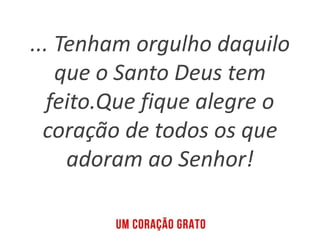 ... Tenham orgulho daquilo
que o Santo Deus tem
feito.Que fique alegre o
coração de todos os que
adoram ao Senhor!