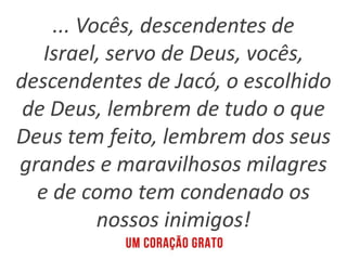 ... Vocês, descendentes de
Israel, servo de Deus, vocês,
descendentes de Jacó, o escolhido
de Deus, lembrem de tudo o que
Deus tem feito, lembrem dos seus
grandes e maravilhosos milagres
e de como tem condenado os
nossos inimigos!