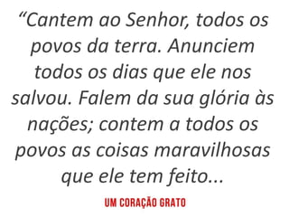 “Cantem ao Senhor, todos os
povos da terra. Anunciem
todos os dias que ele nos
salvou. Falem da sua glória às
nações; contem a todos os
povos as coisas maravilhosas
que ele tem feito...