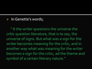  In Genette’s words;
“ It the writer questions the universe the
critic question literature, that is to say, the
universe of signs. But what was a sign for the
writer becomes meaning for the critic, and in
another way what was meaning for the writer
becomes a sign for the critic, ad the theme and
symbol of a certain literary nature.”
 