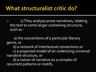  1)They analyse prose narratives, relating
the text to some larger containing structure,
such as :
a) the conventions of a particular literary
genre, or
b) a network of intertextual connections or
c) a projected model of an underlying universal
narrative structure, or
d) a notion of narrative as a complex of
recurrent patterns or motifs.
 