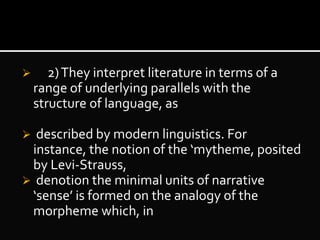  2)They interpret literature in terms of a
range of underlying parallels with the
structure of language, as
 described by modern linguistics. For
instance, the notion of the ‘mytheme, posited
by Levi-Strauss,
 denotion the minimal units of narrative
‘sense’ is formed on the analogy of the
morpheme which, in
 