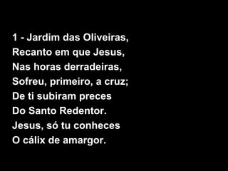 1 - Jardim das Oliveiras,
Recanto em que Jesus,
Nas horas derradeiras,
Sofreu, primeiro, a cruz;
De ti subiram preces
Do Santo Redentor.
Jesus, só tu conheces
O cálix de amargor.
 