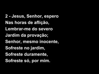 2 - Jesus, Senhor, espero
Nas horas de aflição,
Lembrar-me do severo
Jardim da provação;
Senhor, mesmo inocente,
Sofreste no jardim,
Sofreste duramente,
Sofreste só, por mim.
 