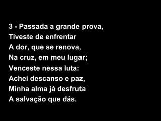 3 - Passada a grande prova,
Tiveste de enfrentar
A dor, que se renova,
Na cruz, em meu lugar;
Venceste nessa luta:
Achei descanso e paz,
Minha alma já desfruta
A salvação que dás.
 