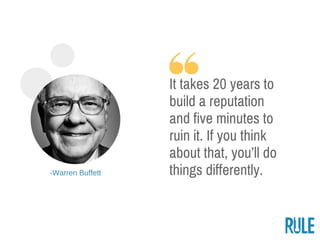 ­Warren Buffett
It takes 20 years to
build a reputation
and five minutes to
ruin it. If you think
about that, you’ll do
th...