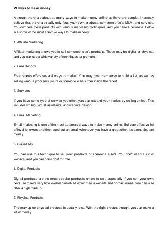 29 ways to make money
Although there are about as many ways to make money online as there are people, I honestly
believe that there are really only four: your own products, someone else's, MLM, and services.
You combine these products with various marketing techniques, and you have a business. Below
are some of the most effective ways to make money:
1. Affiliate Marketing
Affiliate marketing allows you to sell someone else's products. These may be digital or physical,
and you can use a wide variety of techniques to promote.
2. Free Reports
Free reports offers several ways to market. You may give them away to build a list, as well as
selling various programs, yours or someone else's from inside the report.
3. Services
If you have some type of service you offer, you can expand your market by selling online. This
includes writing, virtual assistants, and website design.
4. Email Marketing
Email marketing is one of the most automated ways to make money online. Build an effective list
of loyal followers and then send out an email whenever you have a great offer. It's almost instant
money.
5. Classifieds
You can use this technique to sell your products or someone else's. You don't need a list or
website, and you can often do it for free.
6. Digital Products
Digital products are the most popular products online to sell, especially if you sell your own,
because there's very little ovehead involved other than a website and domain name. You can also
offer a high markup.
7. Physical Products
The markup on physical products is usually less. With the right product though, you can make a
lot of money.
 