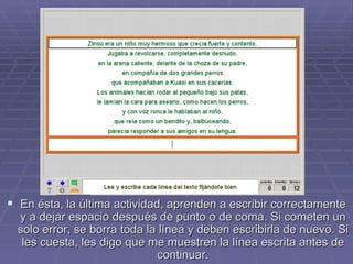 En ésta, la última actividad, aprenden a escribir correctamente y a dejar espacio después de punto o de coma. Si cometen un solo error, se borra toda la línea y deben escribirla de nuevo. Si les cuesta, les digo que me muestren la línea escrita antes de continuar. 
