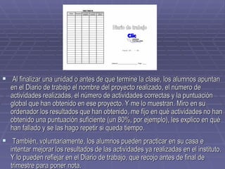 Al finalizar una unidad o antes de que termine la clase, los alumnos apuntan en el Diario de trabajo el nombre del proyecto realizado, el número de actividades realizadas, el número de actividades correctas y la puntuación global que han obtenido en ese proyecto. Y me lo muestran. Miro en su ordenador los resultados que han obtenido, me fijo en qué actividades no han obtenido una puntuación suficiente (un 80%, por ejemplo), les explico en qué han fallado y se las hago repetir si queda tiempo. También, voluntariamente, los alumnos pueden practicar en su casa e intentar mejorar los resultados de las actividades ya realizadas en el instituto. Y lo pueden reflejar en el Diario de trabajo, que recojo antes de final de trimestre para poner nota.   