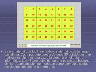 Es un material que facilita el trabajo sistemático de la lengua castellana. Cada paquete consta de unas 30 actividades que realizan los alumnos una vez a la semana en el aula de informática. Los 48 proyectos tienen una estructura bastante similar. A continuación se muestran como ejemplo distintas actividades del bloque número uno. 