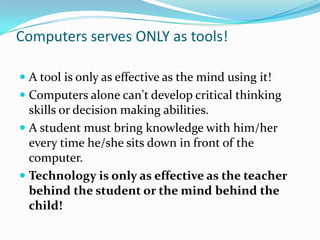 Computers serves ONLY as tools!A tool is only as effective as the mind using it! Computers alone can't develop critical thinking skills or decision making abilities. A student must bring knowledge with him/her every time he/she sits down in front of the computer. Technology is only as effective as the teacher behind the student or the mind behind the child!