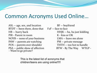 Common Acronyms Used Online…    ASL -- age, sex, and location 		    BF -- boyfriend     BTDT -- been there, done that 	    F2F -- face to face     HB -- hurry back 			    HHJK -- ha, ha just kidding     PIR - Parent in room 		   	    K - kiss or OK     NOYB -- none of your business 	    LMA -- leave me alone     PAW -- parents are watching 		    PM -- private message     POS -- parents over shoulder 		    THTH -- too hot to handle     PSA -- public show of affection 	   BTW - By The Way     WTGP -- Want to go private? This is the latest list of acronyms that children/teens are using online!!!!! 