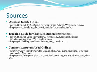 SourcesOverseas Family School:	Pros and Cons of Technology. Overseas Family School. Web. 24 Feb. 2010. <http://www.ofs.edu.sg/about-ofs/articles/pros-and-cons/>.Teaching Guide for Graduate Student Instructors:Pros and Cons of using instructional technology. Graduate Student Instuctor, 07 July 2008. Web. 24 Feb. 2010. <http://gsi.berkeley.edu/resources/it/pros_cons.html>. Common Acronyms Used Online:Familyeveryday. FamilyEveryday Creating balance, managing time, recieving time. Web. 1 Mar. 2010. <http://www.familyeveryday.com/articles/parenting_details.php?record_id=123#>. 