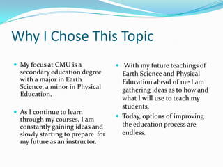 Why I Chose This TopicMy focus at CMU is a secondary education degree with a major in Earth Science, a minor in Physical Education. As I continue to learn through my courses, I am constantly gaining ideas and slowly starting to prepare  for my future as an instructor.  With my future teachings of Earth Science and Physical Education ahead of me I am gathering ideas as to how and what I will use to teach my students.Today, options of improving the education process are endless. 