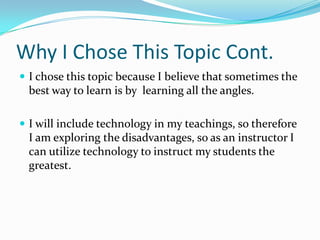 Why I Chose This Topic Cont.I chose this topic because I believe that sometimes the best way to learn is by  learning all the angles. I will include technology in my teachings, so therefore I am exploring the disadvantages, so as an instructor I can utilize technology to instruct my students the greatest.