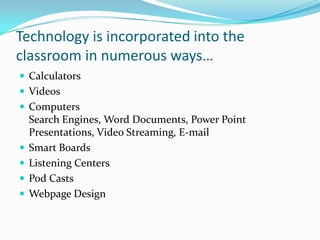 Technology is incorporated into the classroom in numerous ways…CalculatorsVideosComputersSearch Engines, Word Documents, Power Point Presentations, Video Streaming, E-mailSmart BoardsListening CentersPod CastsWebpage Design