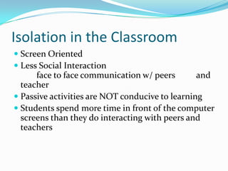 Isolation in the ClassroomScreen OrientedLess Social Interaction 	face to face communication w/ peers 	and teacher Passive activities are NOT conducive to learningStudents spend more time in front of the computer screens than they do interacting with peers and teachers