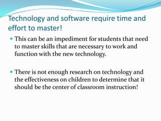 Technology and software require time and effort to master!This can be an impediment for students that need to master skills that are necessary to work and function with the new technology. There is not enough research on technology and the effectiveness on children to determine that it should be the center of classroom instruction!