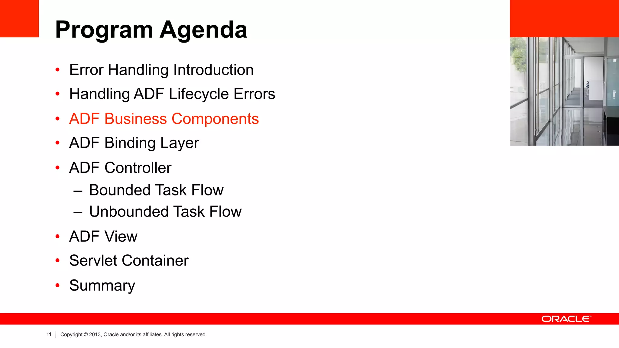 11 Copyright © 2013, Oracle and/or its affiliates. All rights reserved.
Program Agenda
•  Error Handling Introduction
•  Handling ADF Lifecycle Errors
•  ADF Business Components
•  ADF Binding Layer
•  ADF Controller
–  Bounded Task Flow
–  Unbounded Task Flow
•  ADF View
•  Servlet Container
•  Summary
 