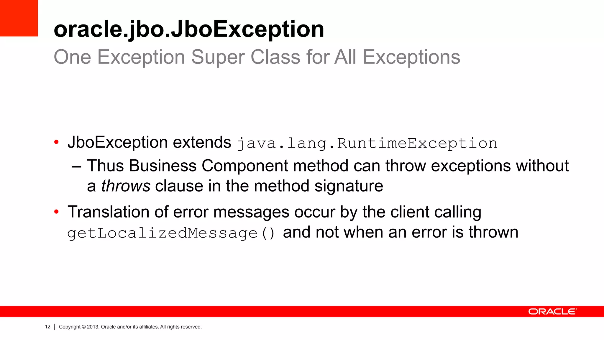 12 Copyright © 2013, Oracle and/or its affiliates. All rights reserved.
oracle.jbo.JboException
•  JboException extends java.lang.RuntimeException
–  Thus Business Component method can throw exceptions without
a throws clause in the method signature
•  Translation of error messages occur by the client calling
getLocalizedMessage() and not when an error is thrown
One Exception Super Class for All Exceptions
 