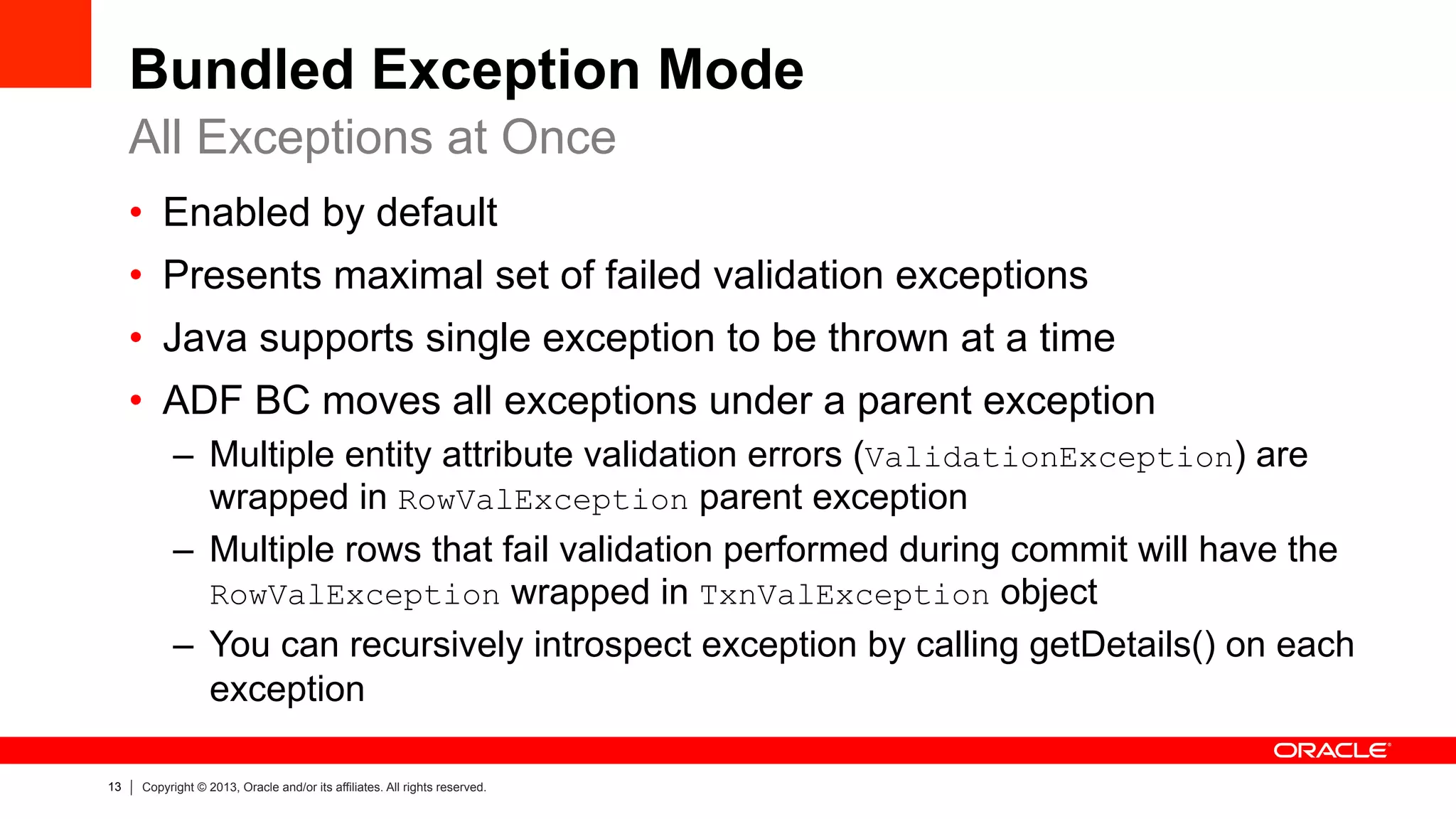 13 Copyright © 2013, Oracle and/or its affiliates. All rights reserved.
Bundled Exception Mode
•  Enabled by default
•  Presents maximal set of failed validation exceptions
•  Java supports single exception to be thrown at a time
•  ADF BC moves all exceptions under a parent exception
–  Multiple entity attribute validation errors (ValidationException) are
wrapped in RowValException parent exception
–  Multiple rows that fail validation performed during commit will have the
RowValException wrapped in TxnValException object
–  You can recursively introspect exception by calling getDetails() on each
exception
All Exceptions at Once
 