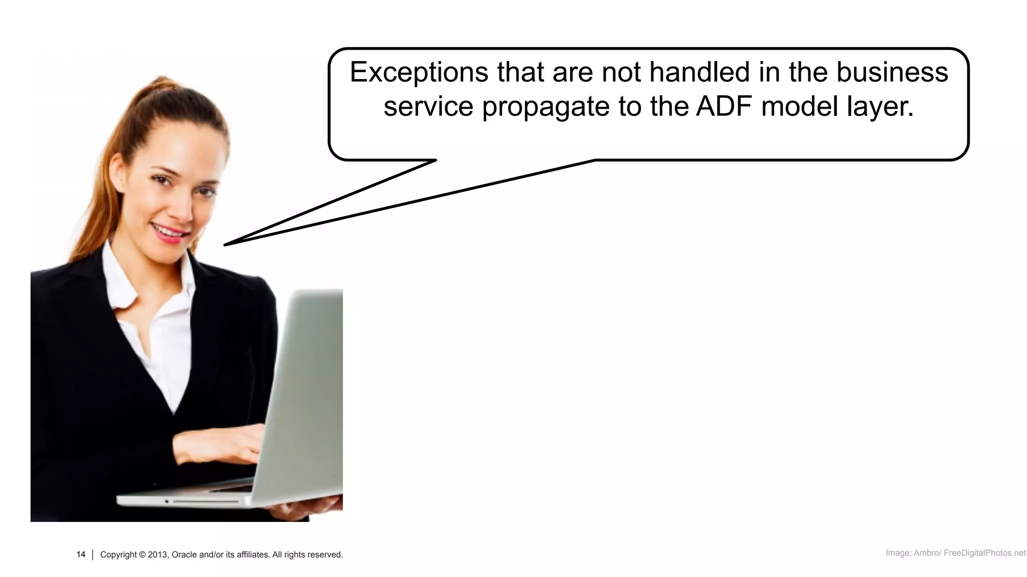 14 Copyright © 2013, Oracle and/or its affiliates. All rights reserved.14 Copyright © 2013, Oracle and/or its affiliates. All rights reserved.
Exceptions that are not handled in the business
service propagate to the ADF model layer.
Image: Ambro/ FreeDigitalPhotos.net
 