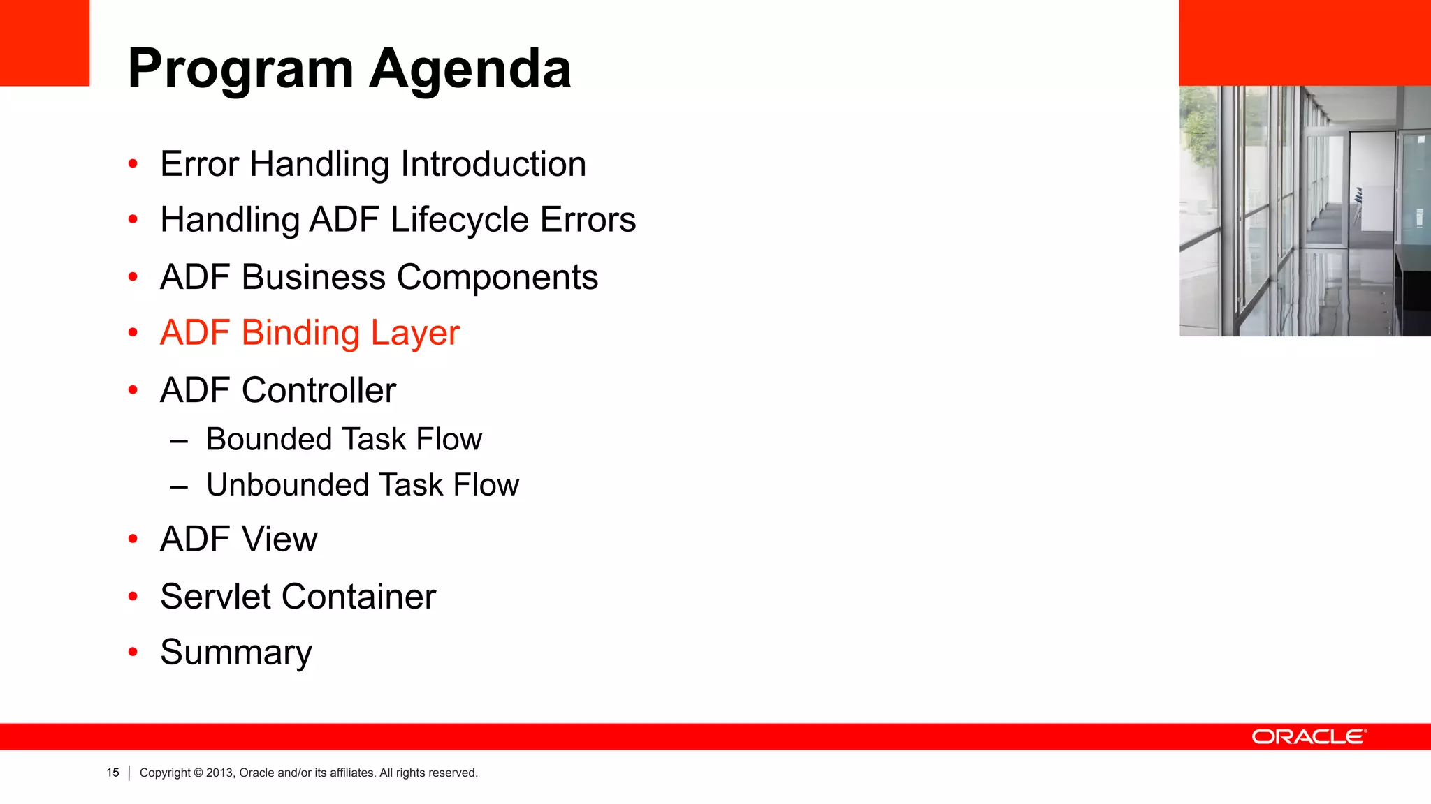 15 Copyright © 2013, Oracle and/or its affiliates. All rights reserved.
Program Agenda
•  Error Handling Introduction
•  Handling ADF Lifecycle Errors
•  ADF Business Components
•  ADF Binding Layer
•  ADF Controller
–  Bounded Task Flow
–  Unbounded Task Flow
•  ADF View
•  Servlet Container
•  Summary
 