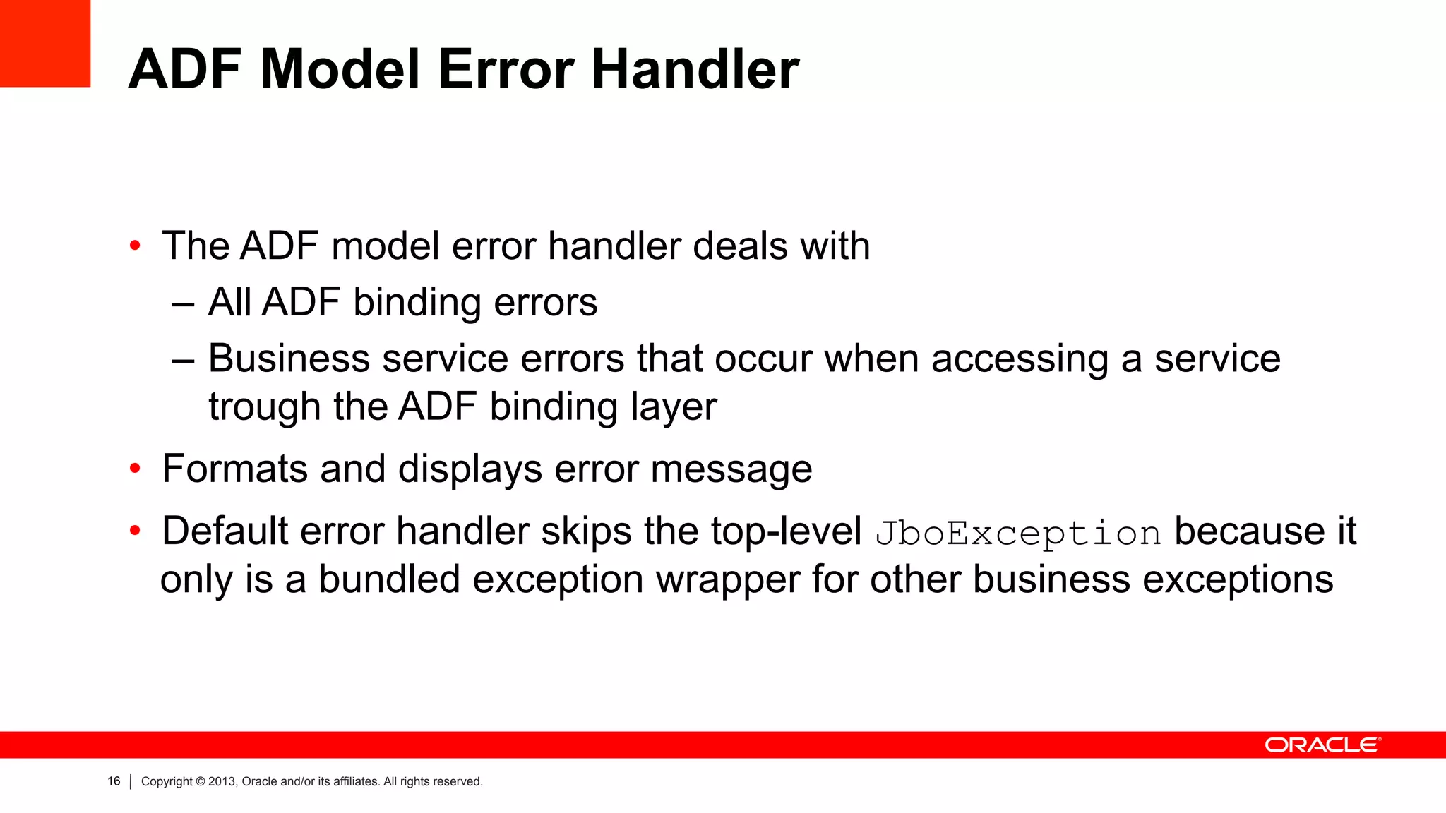 16 Copyright © 2013, Oracle and/or its affiliates. All rights reserved.
ADF Model Error Handler
•  The ADF model error handler deals with
–  All ADF binding errors
–  Business service errors that occur when accessing a service
trough the ADF binding layer
•  Formats and displays error message
•  Default error handler skips the top-level JboException because it
only is a bundled exception wrapper for other business exceptions
 