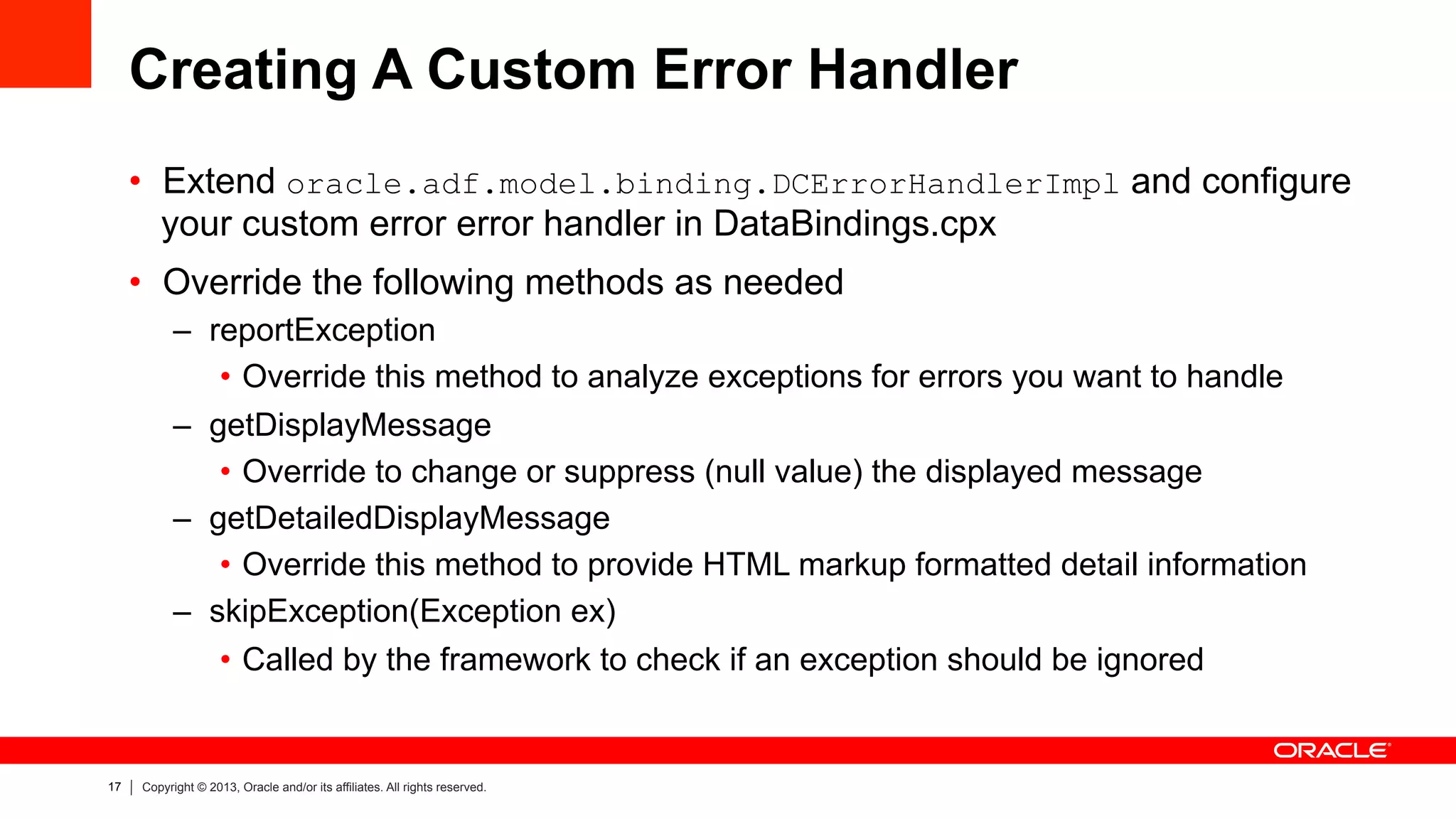 17 Copyright © 2013, Oracle and/or its affiliates. All rights reserved.
Creating A Custom Error Handler
•  Extend oracle.adf.model.binding.DCErrorHandlerImpl and configure
your custom error error handler in DataBindings.cpx
•  Override the following methods as needed
–  reportException
•  Override this method to analyze exceptions for errors you want to handle
–  getDisplayMessage
•  Override to change or suppress (null value) the displayed message
–  getDetailedDisplayMessage
•  Override this method to provide HTML markup formatted detail information
–  skipException(Exception ex)
•  Called by the framework to check if an exception should be ignored
 