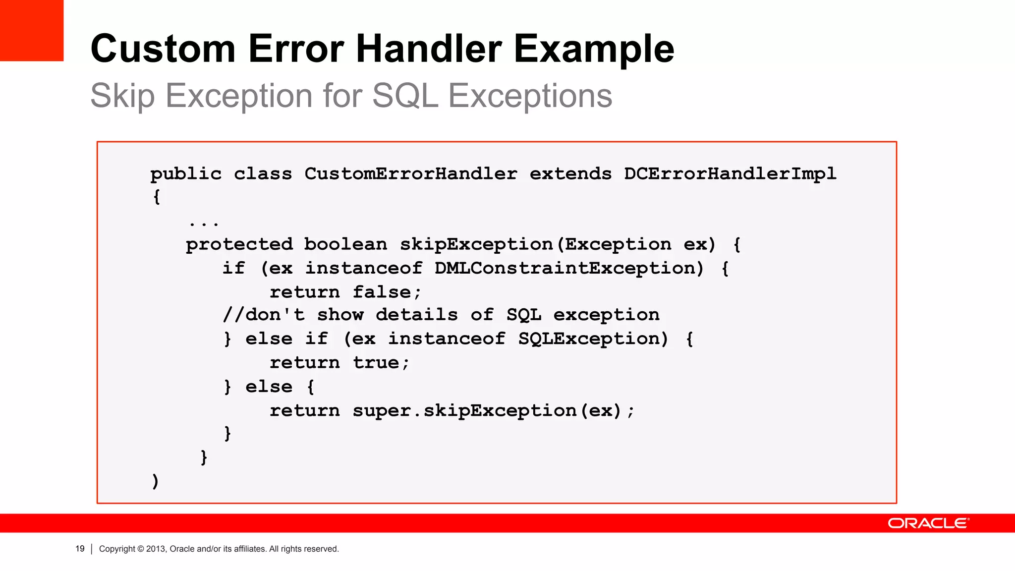 19 Copyright © 2013, Oracle and/or its affiliates. All rights reserved.
Custom Error Handler Example
Skip Exception for SQL Exceptions
public class CustomErrorHandler extends DCErrorHandlerImpl
{
...
protected boolean skipException(Exception ex) {
if (ex instanceof DMLConstraintException) {
return false;
//don't show details of SQL exception
} else if (ex instanceof SQLException) {
return true;
} else {
return super.skipException(ex);
}
}
)
 