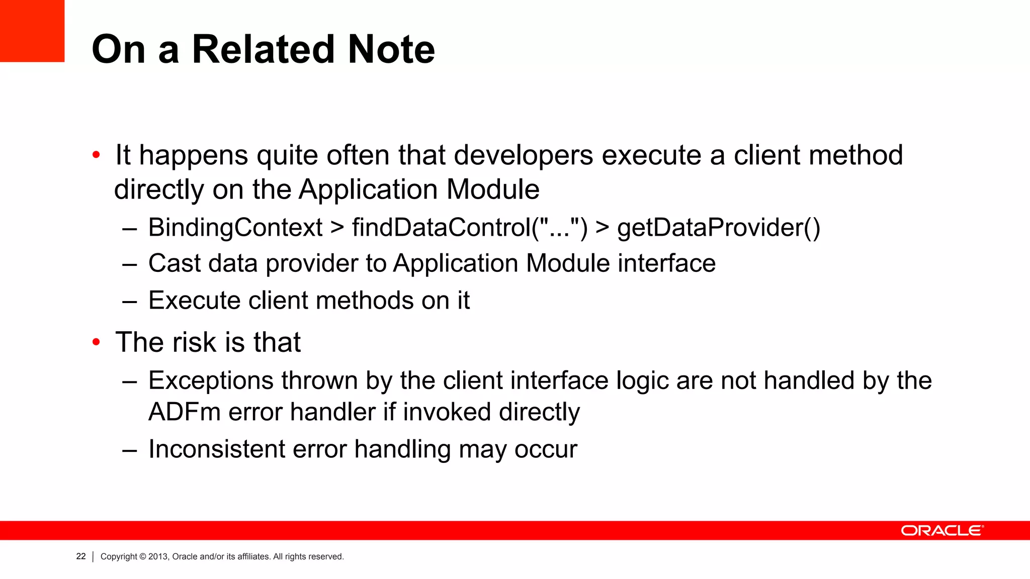 22 Copyright © 2013, Oracle and/or its affiliates. All rights reserved.
On a Related Note
•  It happens quite often that developers execute a client method
directly on the Application Module
–  BindingContext > findDataControl("...") > getDataProvider()
–  Cast data provider to Application Module interface
–  Execute client methods on it
•  The risk is that
–  Exceptions thrown by the client interface logic are not handled by the
ADFm error handler if invoked directly
–  Inconsistent error handling may occur
 