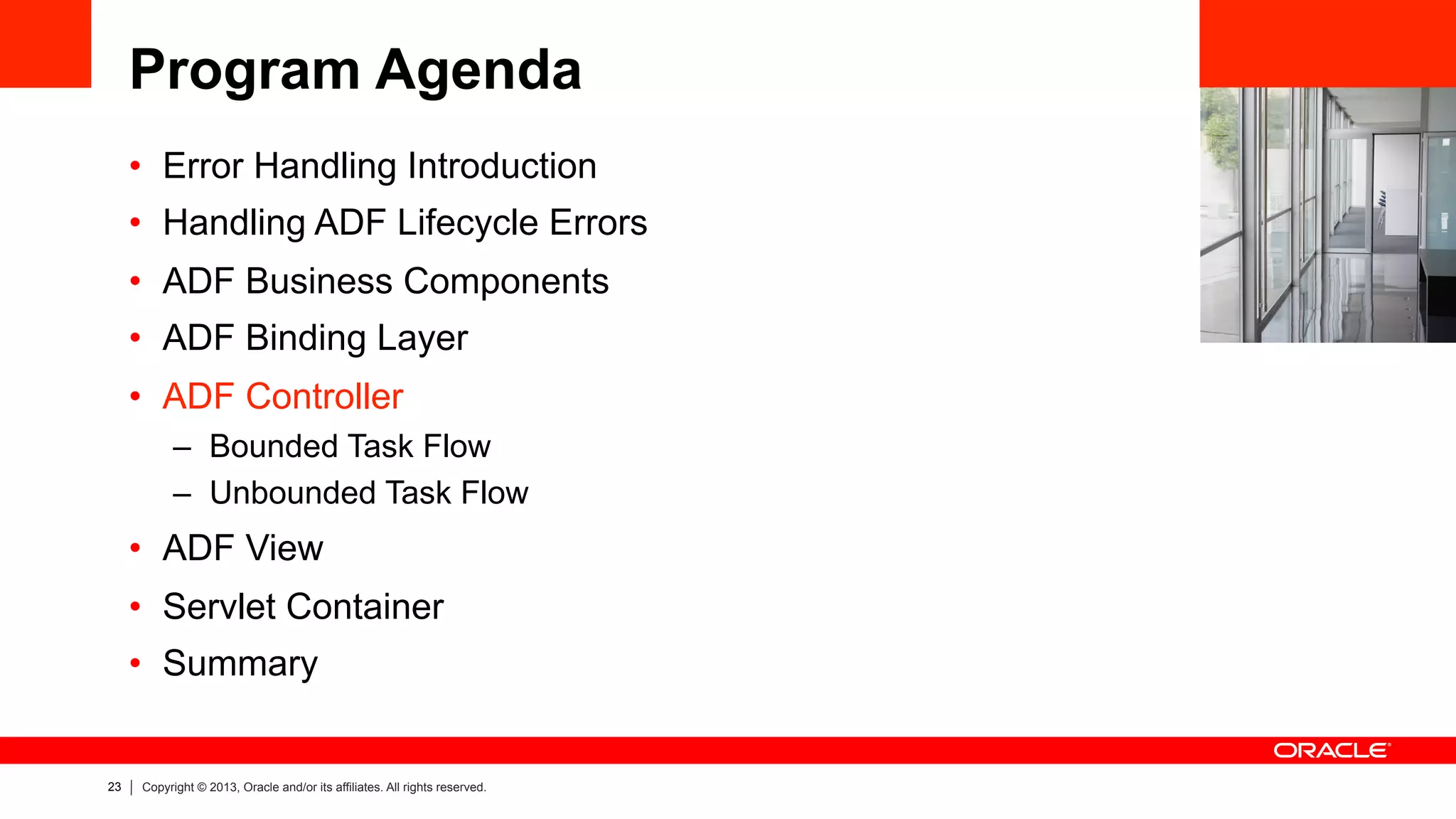 23 Copyright © 2013, Oracle and/or its affiliates. All rights reserved.
Program Agenda
•  Error Handling Introduction
•  Handling ADF Lifecycle Errors
•  ADF Business Components
•  ADF Binding Layer
•  ADF Controller
–  Bounded Task Flow
–  Unbounded Task Flow
•  ADF View
•  Servlet Container
•  Summary
 