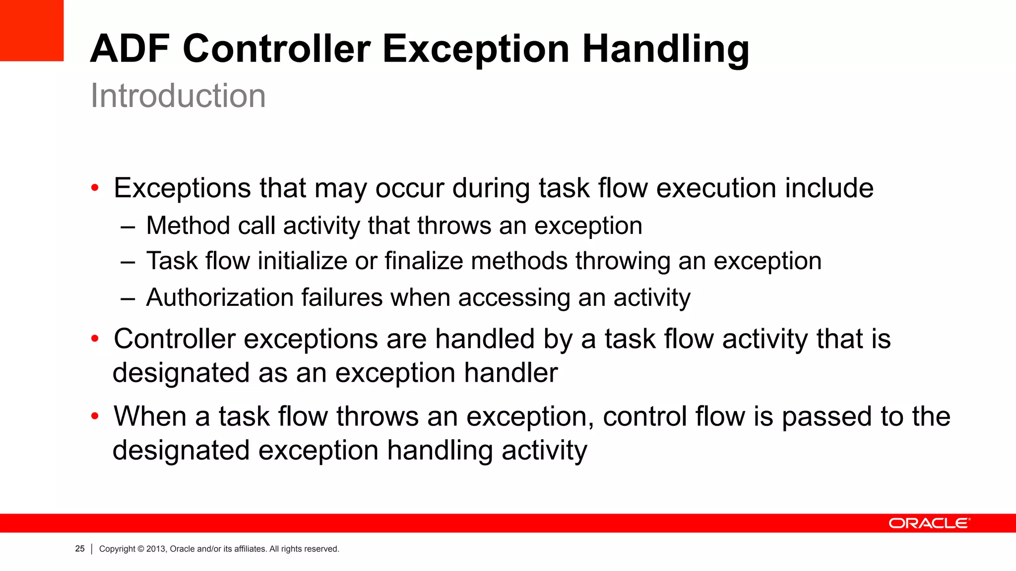 25 Copyright © 2013, Oracle and/or its affiliates. All rights reserved.
ADF Controller Exception Handling
•  Exceptions that may occur during task flow execution include
–  Method call activity that throws an exception
–  Task flow initialize or finalize methods throwing an exception
–  Authorization failures when accessing an activity
•  Controller exceptions are handled by a task flow activity that is
designated as an exception handler
•  When a task flow throws an exception, control flow is passed to the
designated exception handling activity
Introduction
 