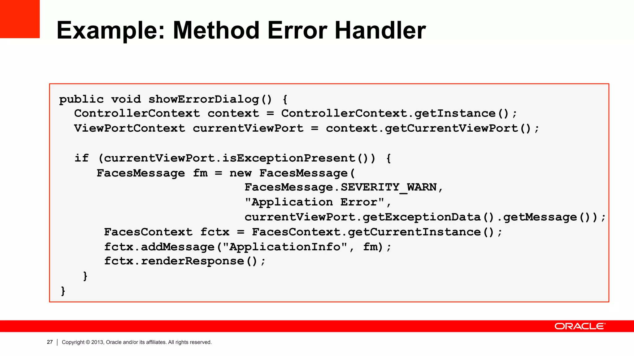 27 Copyright © 2013, Oracle and/or its affiliates. All rights reserved.
Example: Method Error Handler
public void showErrorDialog() {
ControllerContext context = ControllerContext.getInstance();
ViewPortContext currentViewPort = context.getCurrentViewPort();
if (currentViewPort.isExceptionPresent()) {
FacesMessage fm = new FacesMessage(
FacesMessage.SEVERITY_WARN,
"Application Error",
currentViewPort.getExceptionData().getMessage());
FacesContext fctx = FacesContext.getCurrentInstance();
fctx.addMessage("ApplicationInfo", fm);
fctx.renderResponse();
}
}
 