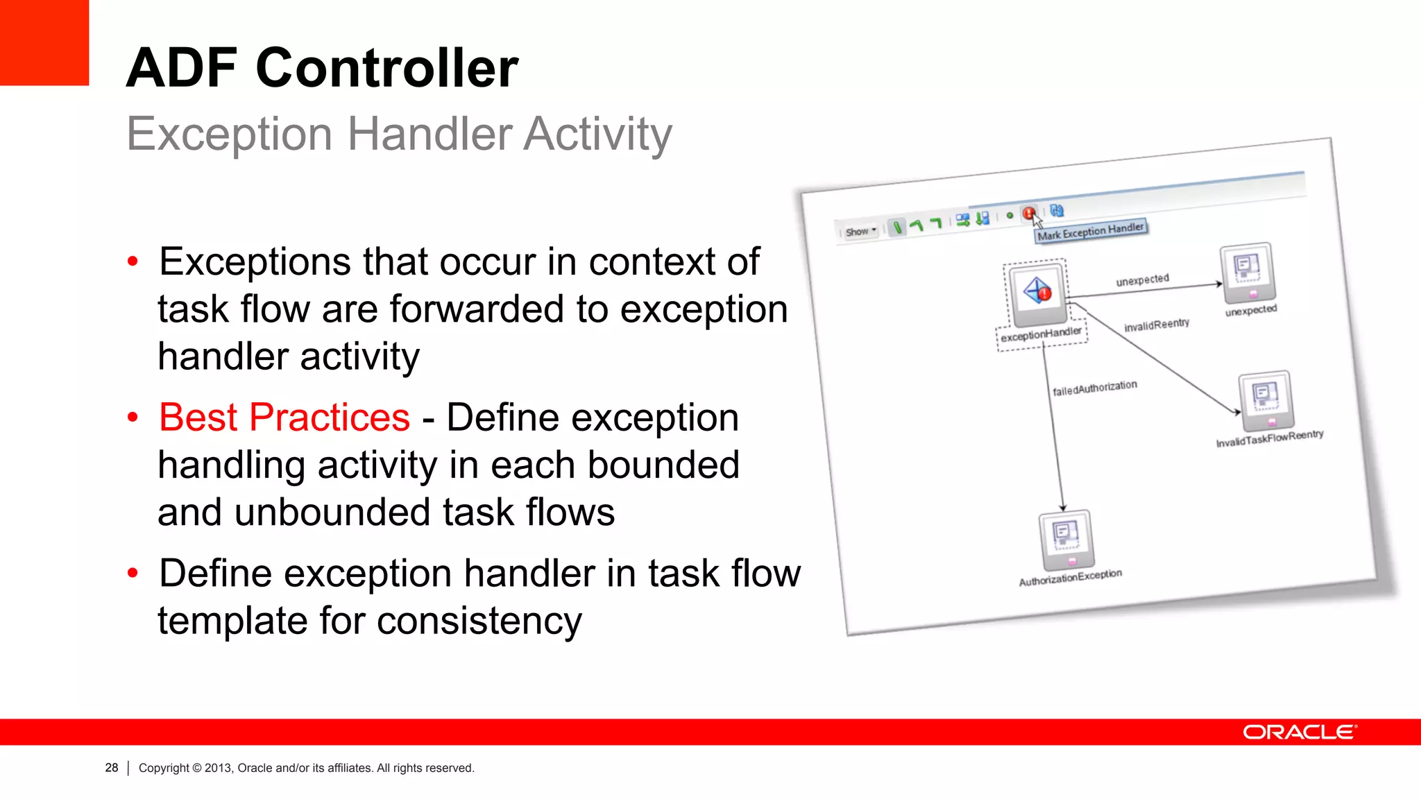 28 Copyright © 2013, Oracle and/or its affiliates. All rights reserved.
ADF Controller
•  Exceptions that occur in context of
task flow are forwarded to exception
handler activity
•  Best Practices - Define exception
handling activity in each bounded
and unbounded task flows
•  Define exception handler in task flow
template for consistency
Exception Handler Activity
 