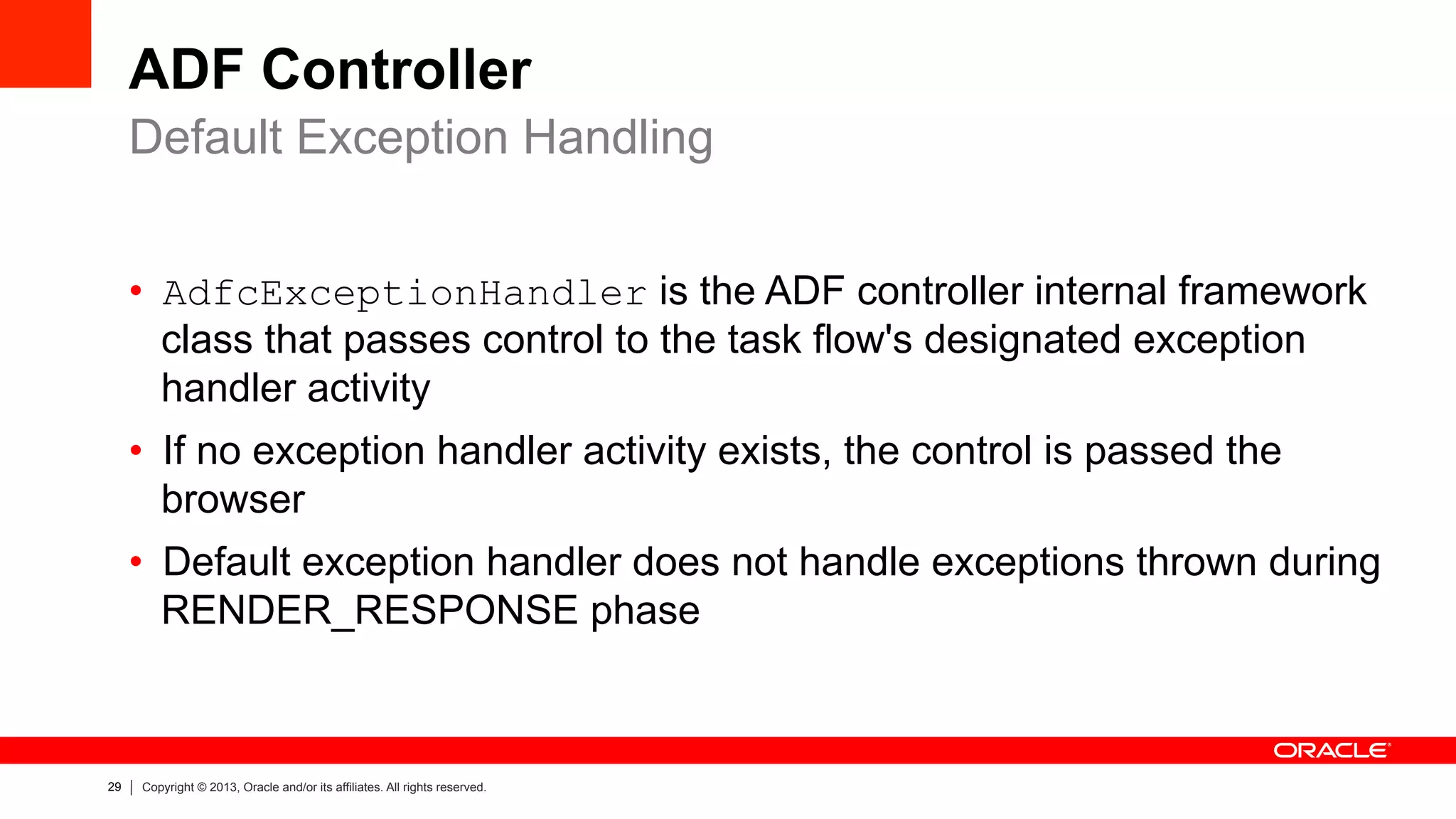 29 Copyright © 2013, Oracle and/or its affiliates. All rights reserved.
ADF Controller
•  AdfcExceptionHandler is the ADF controller internal framework
class that passes control to the task flow's designated exception
handler activity
•  If no exception handler activity exists, the control is passed the
browser
•  Default exception handler does not handle exceptions thrown during
RENDER_RESPONSE phase
Default Exception Handling
 