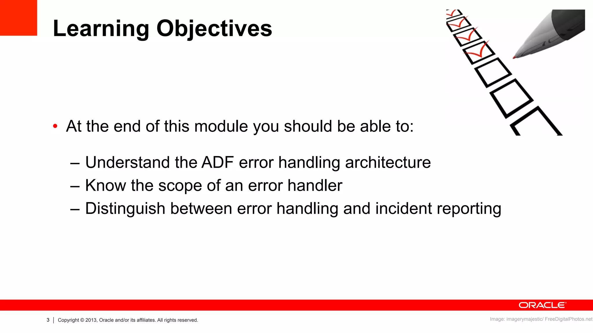 3 Copyright © 2013, Oracle and/or its affiliates. All rights reserved.
Learning Objectives
•  At the end of this module you should be able to:
–  Understand the ADF error handling architecture
–  Know the scope of an error handler
–  Distinguish between error handling and incident reporting
Image: imagerymajestic/ FreeDigitalPhotos.net
 