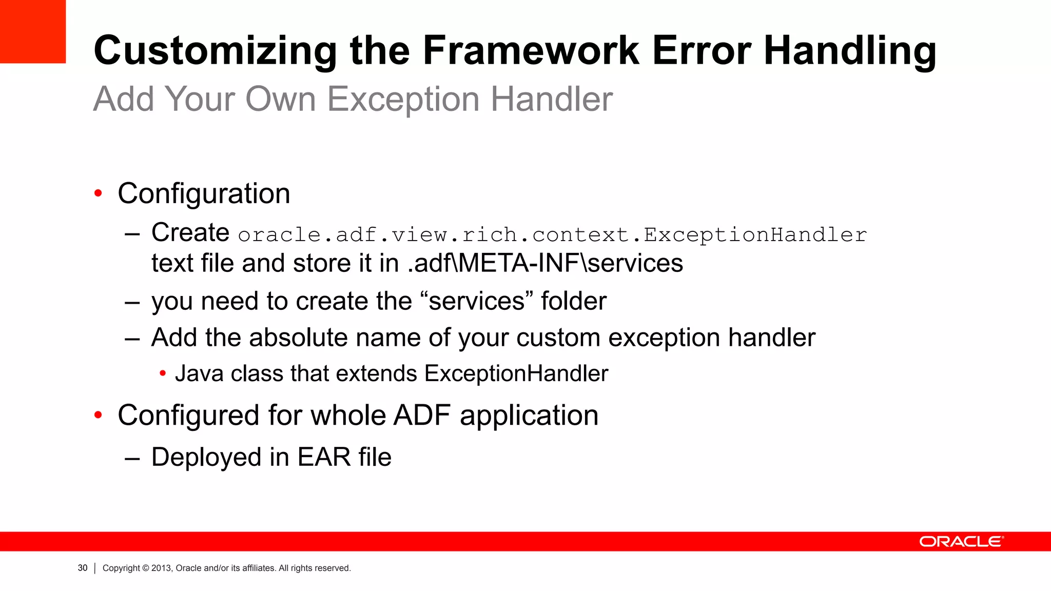 30 Copyright © 2013, Oracle and/or its affiliates. All rights reserved.
Customizing the Framework Error Handling
•  Configuration
–  Create oracle.adf.view.rich.context.ExceptionHandler
text file and store it in .adfMETA-INFservices
–  you need to create the “services” folder
–  Add the absolute name of your custom exception handler
•  Java class that extends ExceptionHandler
•  Configured for whole ADF application
–  Deployed in EAR file
Add Your Own Exception Handler
 