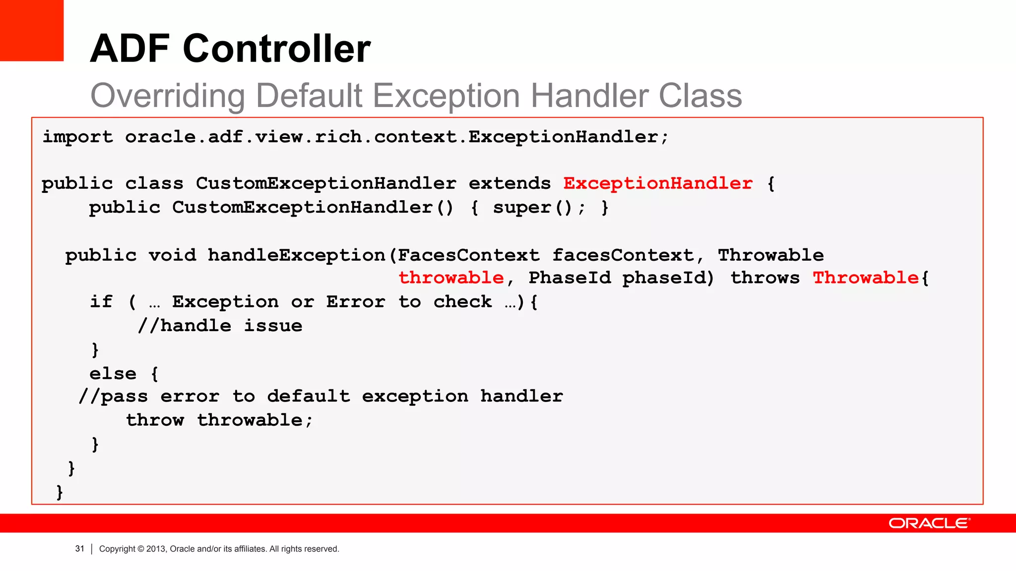 31 Copyright © 2013, Oracle and/or its affiliates. All rights reserved.
import oracle.adf.view.rich.context.ExceptionHandler;
public class CustomExceptionHandler extends ExceptionHandler {
public CustomExceptionHandler() { super(); }
public void handleException(FacesContext facesContext, Throwable
throwable, PhaseId phaseId) throws Throwable{
if ( … Exception or Error to check …){
//handle issue
}
else {
//pass error to default exception handler
throw throwable;
}
}
}
ADF Controller
Overriding Default Exception Handler Class
 