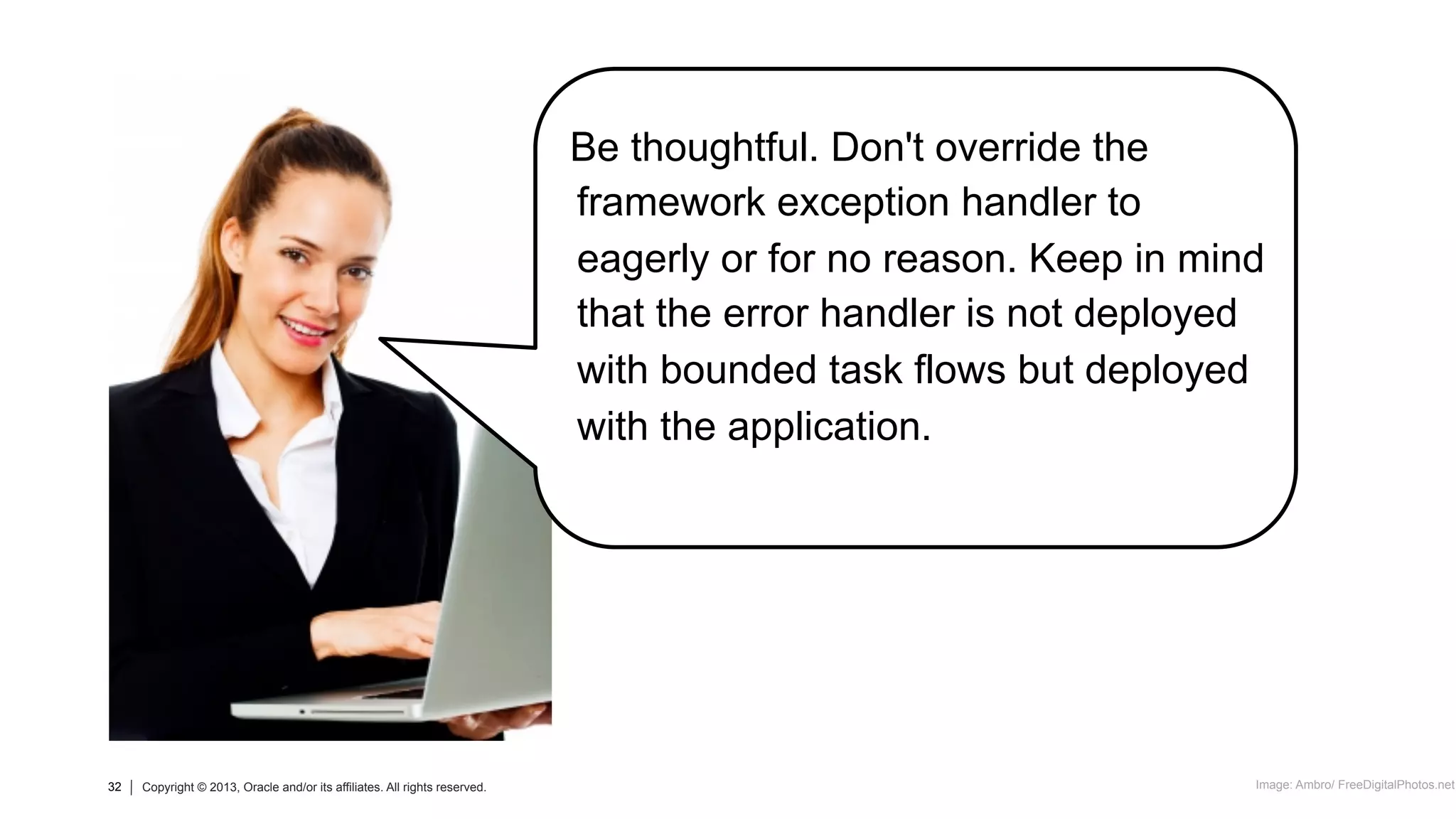 32 Copyright © 2013, Oracle and/or its affiliates. All rights reserved.32 Copyright © 2013, Oracle and/or its affiliates. All rights reserved.
Be thoughtful. Don't override the
framework exception handler to
eagerly or for no reason. Keep in mind
that the error handler is not deployed
with bounded task flows but deployed
with the application.
Image: Ambro/ FreeDigitalPhotos.net
 