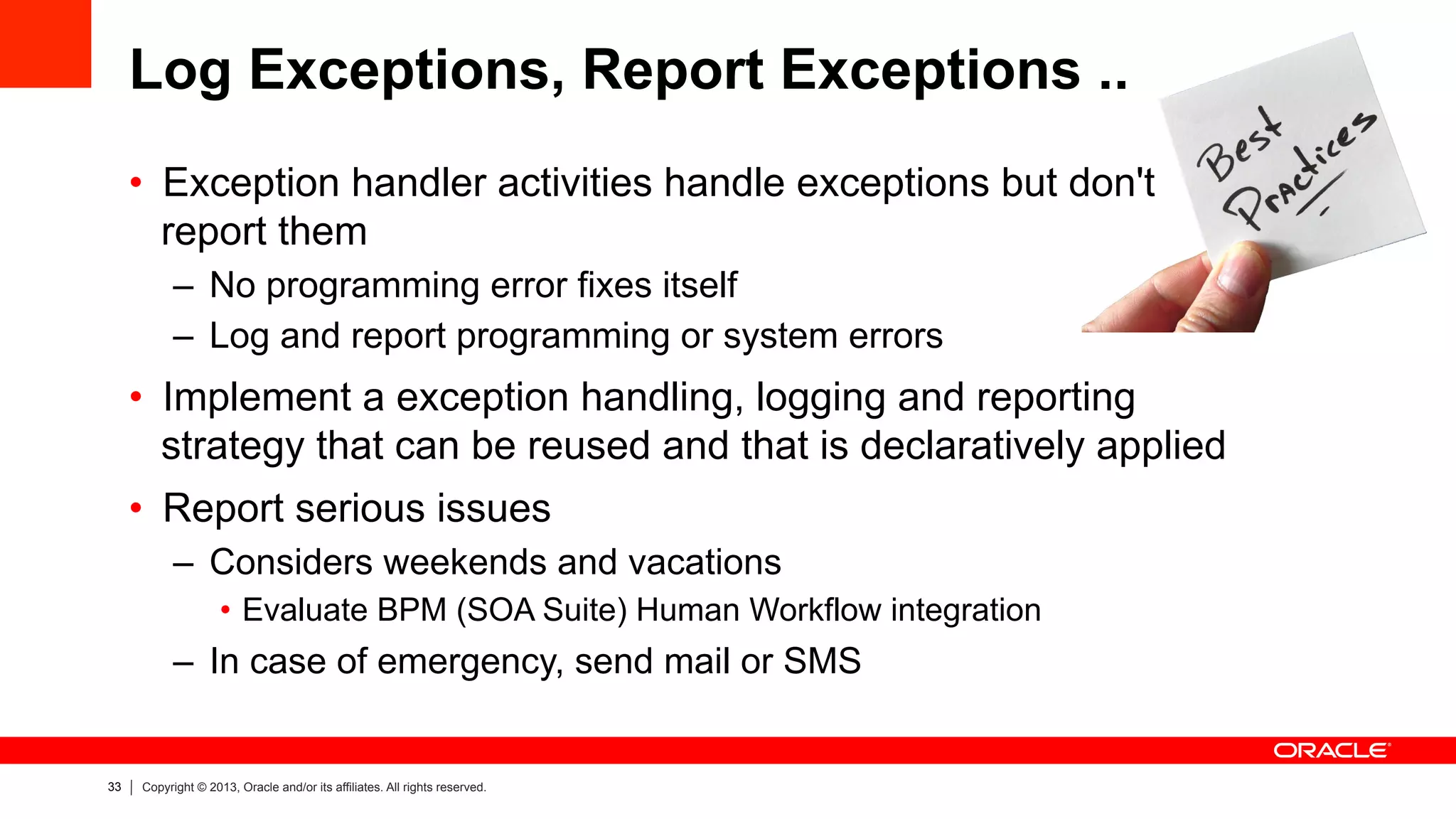 33 Copyright © 2013, Oracle and/or its affiliates. All rights reserved.
Log Exceptions, Report Exceptions ..
•  Exception handler activities handle exceptions but don't
report them
–  No programming error fixes itself
–  Log and report programming or system errors
•  Implement a exception handling, logging and reporting
strategy that can be reused and that is declaratively applied
•  Report serious issues
–  Considers weekends and vacations
•  Evaluate BPM (SOA Suite) Human Workflow integration
–  In case of emergency, send mail or SMS
 