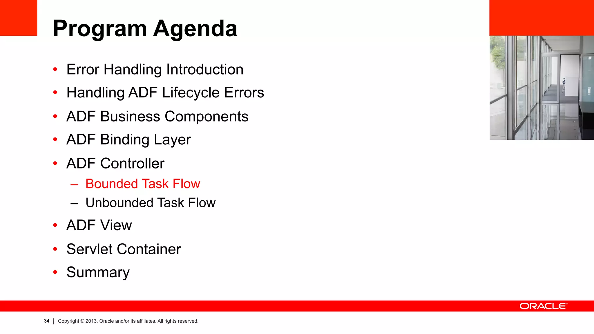 34 Copyright © 2013, Oracle and/or its affiliates. All rights reserved.
Program Agenda
•  Error Handling Introduction
•  Handling ADF Lifecycle Errors
•  ADF Business Components
•  ADF Binding Layer
•  ADF Controller
–  Bounded Task Flow
–  Unbounded Task Flow
•  ADF View
•  Servlet Container
•  Summary
 