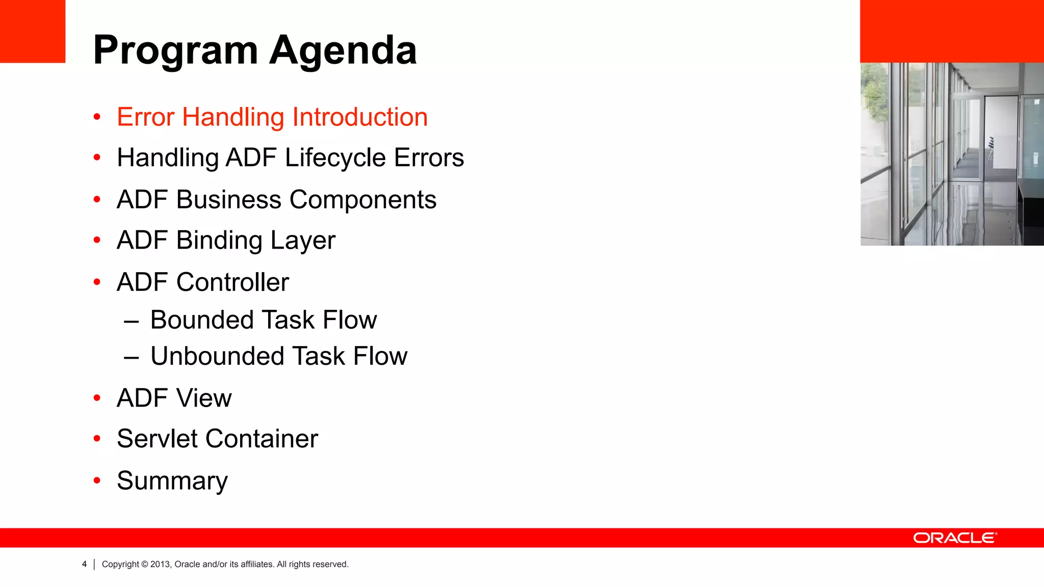4 Copyright © 2013, Oracle and/or its affiliates. All rights reserved.
Program Agenda
•  Error Handling Introduction
•  Handling ADF Lifecycle Errors
•  ADF Business Components
•  ADF Binding Layer
•  ADF Controller
–  Bounded Task Flow
–  Unbounded Task Flow
•  ADF View
•  Servlet Container
•  Summary
 